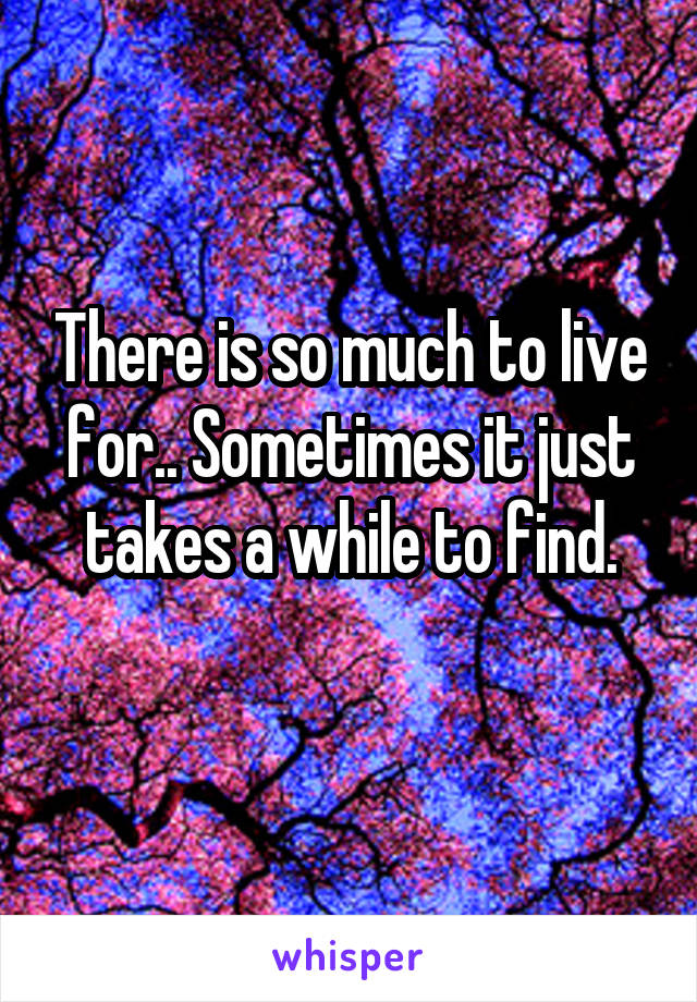 There is so much to live for.. Sometimes it just takes a while to find.
