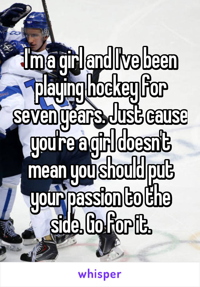 I'm a girl and I've been playing hockey for seven years. Just cause you're a girl doesn't mean you should put your passion to the side. Go for it.