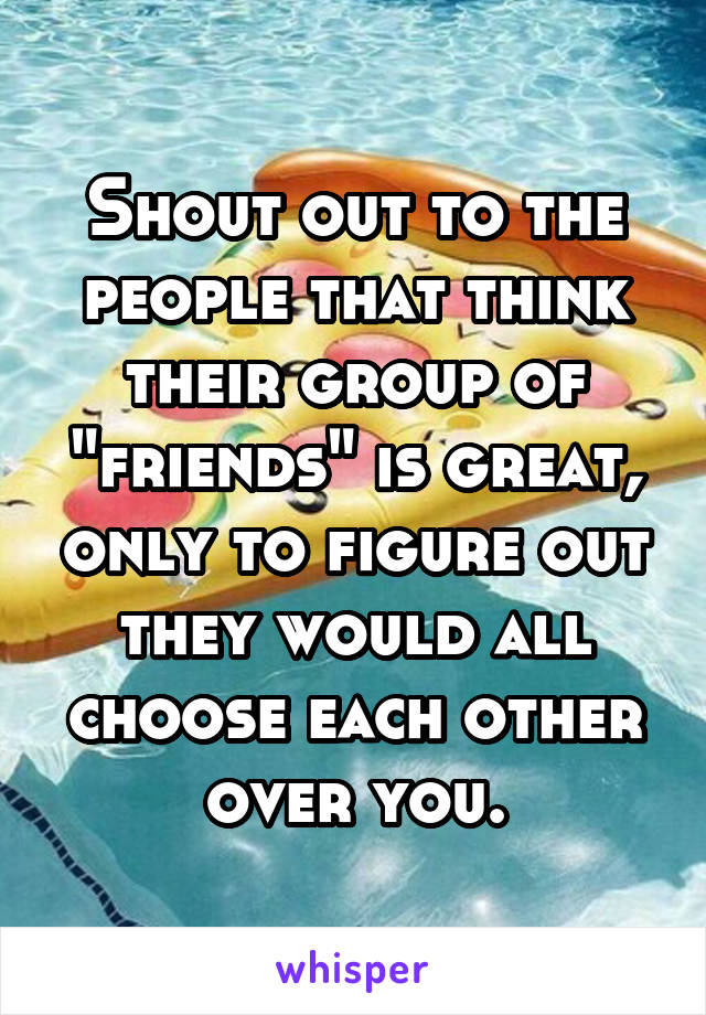 Shout out to the people that think their group of "friends" is great, only to figure out they would all choose each other over you.