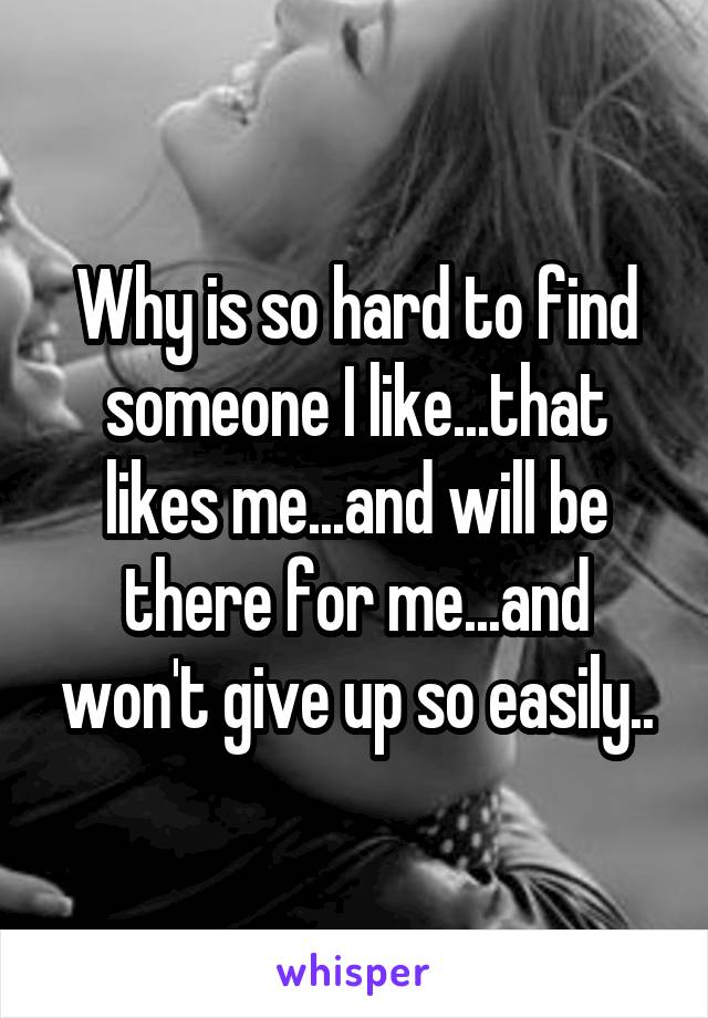 Why is so hard to find someone I like...that likes me...and will be there for me...and won't give up so easily..