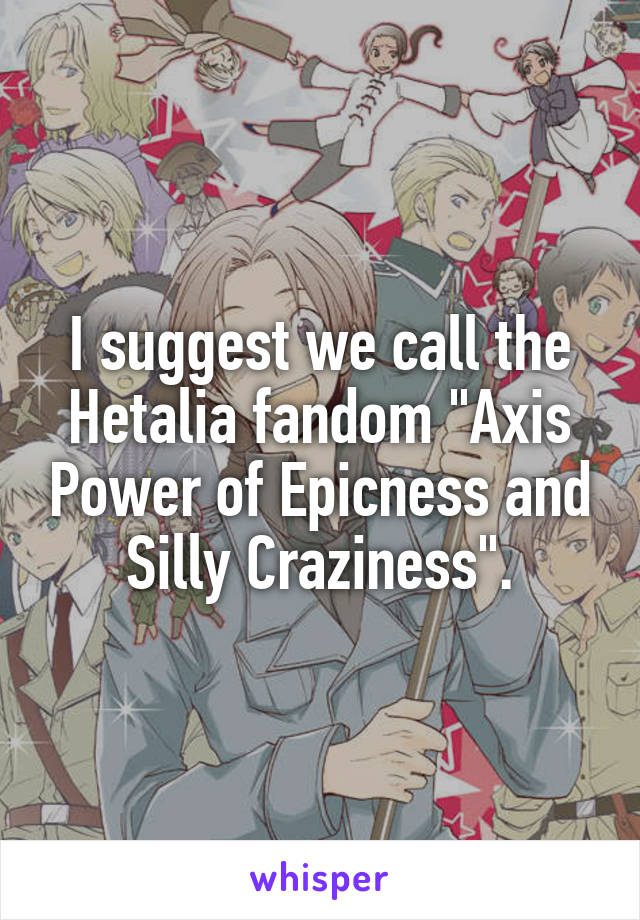 I suggest we call the Hetalia fandom "Axis Power of Epicness and Silly Craziness".