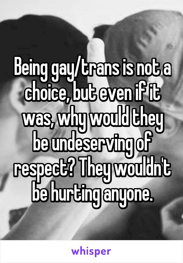 Being gay/trans is not a choice, but even if it was, why would they be undeserving of respect? They wouldn't be hurting anyone.