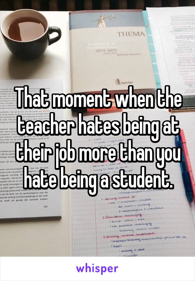 That moment when the teacher hates being at their job more than you hate being a student.