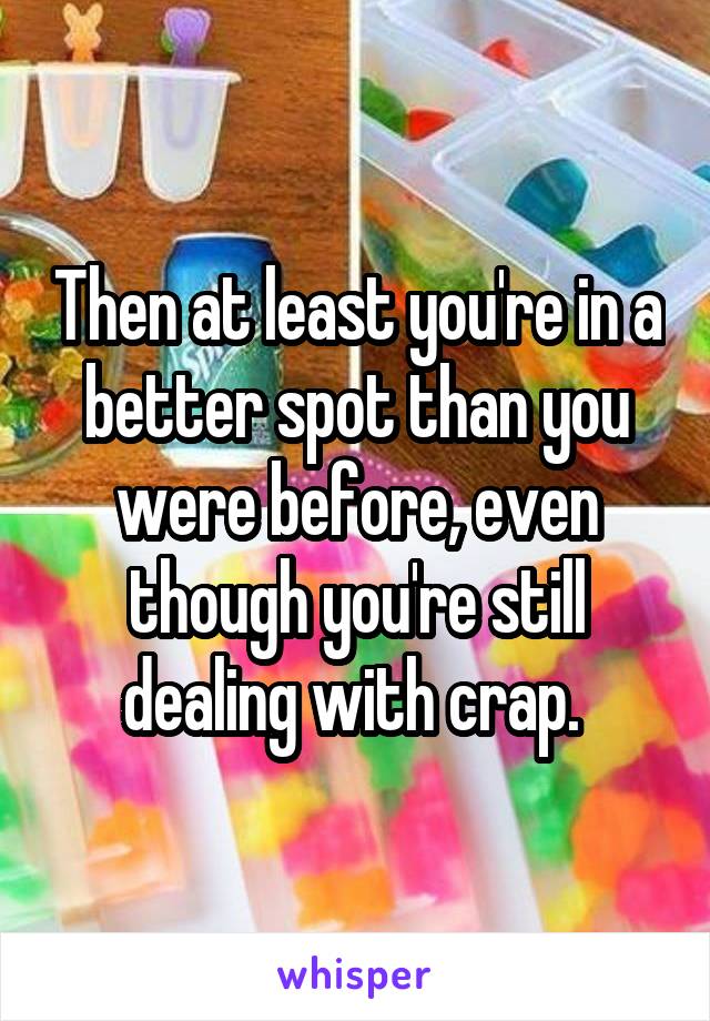 Then at least you're in a better spot than you were before, even though you're still dealing with crap. 