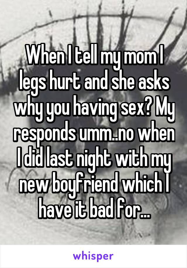 When I tell my mom I legs hurt and she asks why you having sex? My responds umm..no when I did last night with my new boyfriend which I have it bad for...