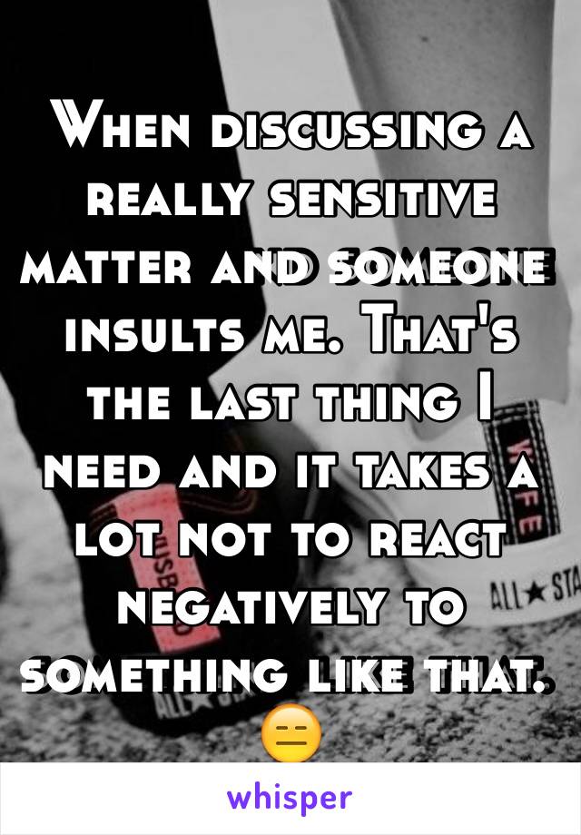 When discussing a really sensitive matter and someone insults me. That's the last thing I need and it takes a lot not to react negatively to something like that. 😑