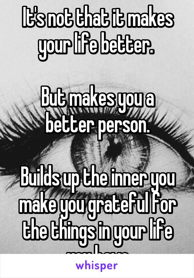 It's not that it makes your life better. 

But makes you a better person.

Builds up the inner you make you grateful for the things in your life you have