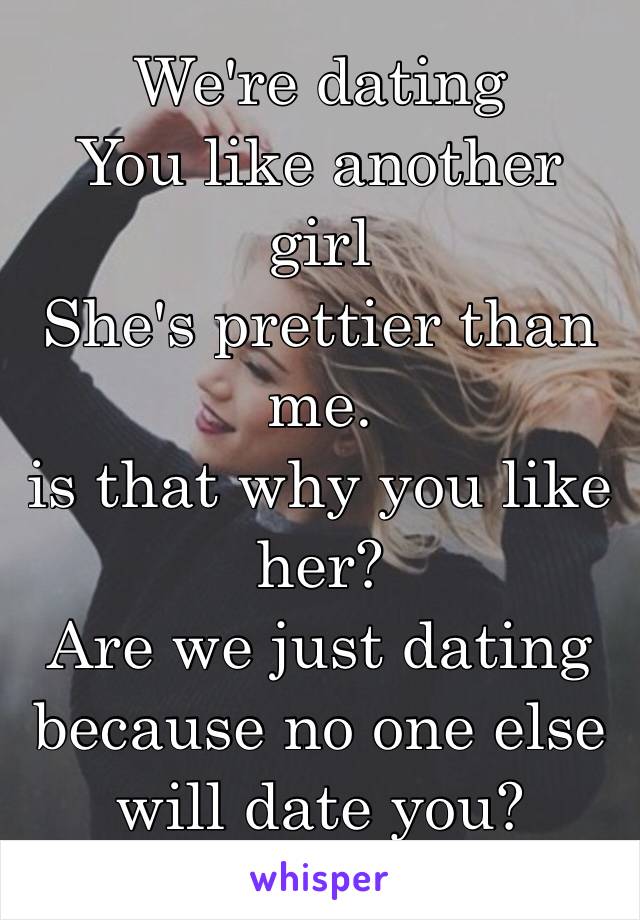 We're dating 
You like another girl
She's prettier than me.
is that why you like her?
Are we just dating because no one else will date you? 
I need answers😞