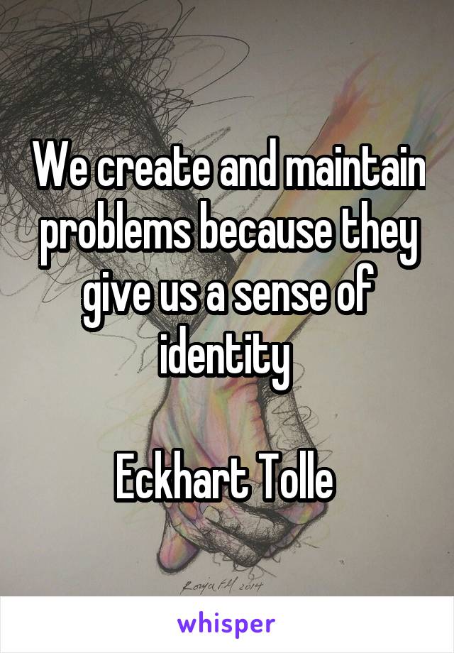 We create and maintain problems because they give us a sense of identity 

Eckhart Tolle 