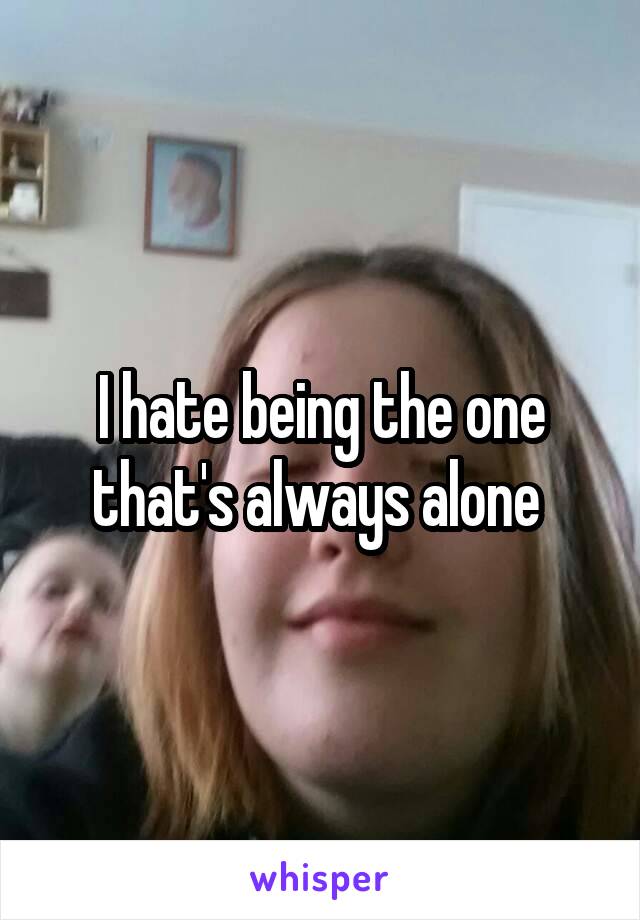 I hate being the one that's always alone 