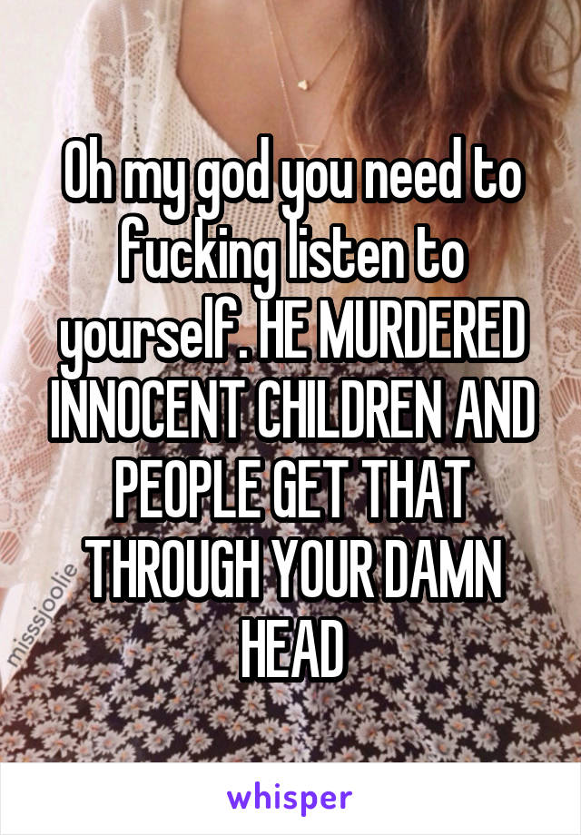 Oh my god you need to fucking listen to yourself. HE MURDERED INNOCENT CHILDREN AND PEOPLE GET THAT THROUGH YOUR DAMN HEAD