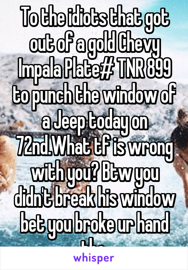 To the idiots that got out of a gold Chevy Impala Plate# TNR 899 to punch the window of a Jeep today on 72nd.What tf is wrong with you? Btw you didn't break his window bet you broke ur hand tho.