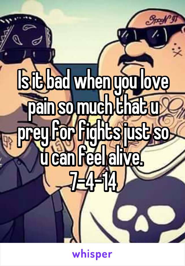 Is it bad when you love pain so much that u prey for fights just so u can feel alive. 
7-4-14