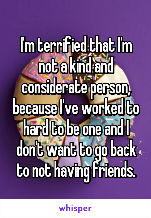 I'm terrified that I'm not a kind and considerate person, because I've worked to hard to be one and I don't want to go back to not having friends.