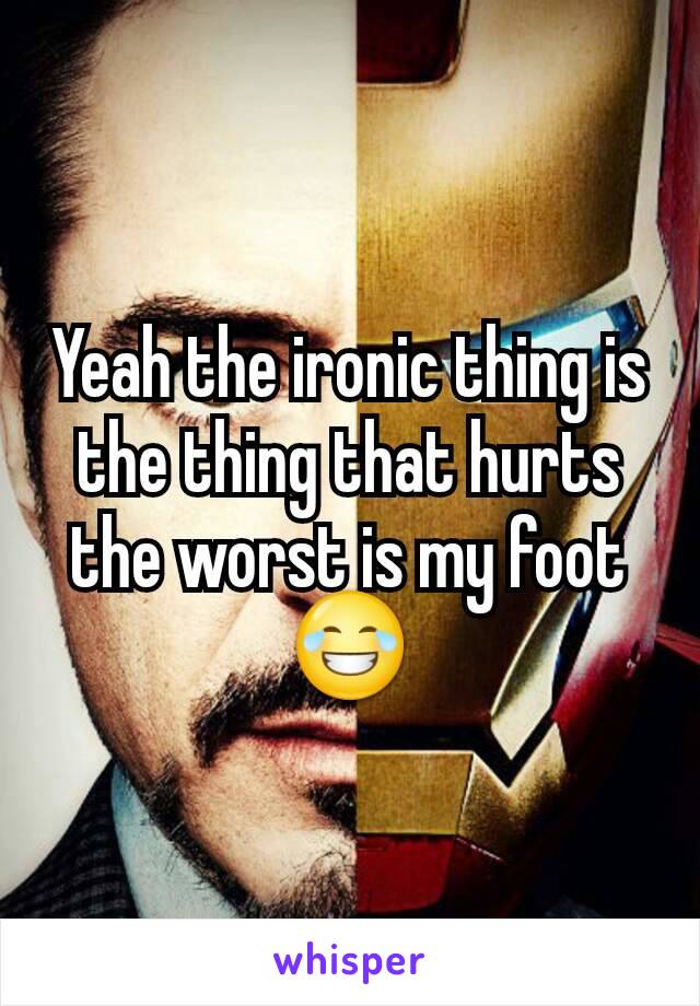 Yeah the ironic thing is the thing that hurts the worst is my foot😂