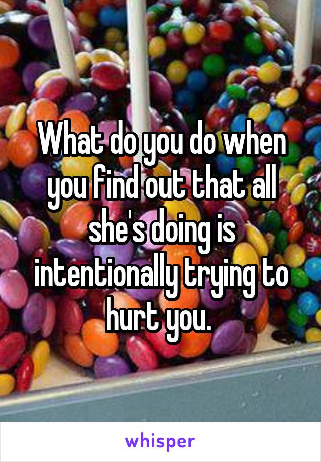 What do you do when you find out that all she's doing is intentionally trying to hurt you. 