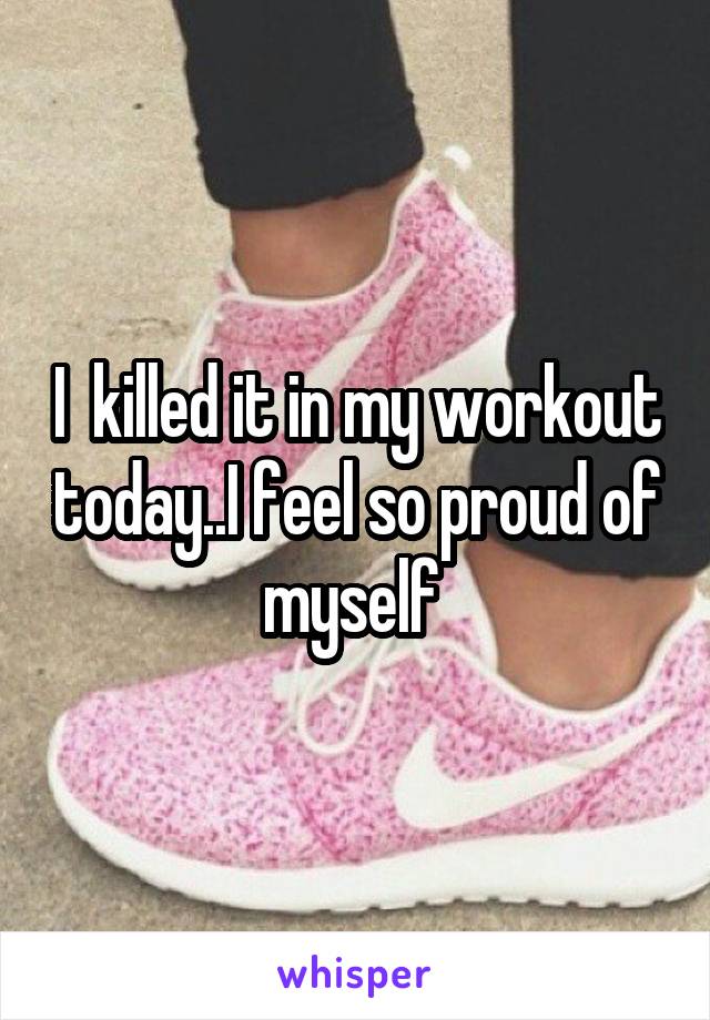 I  killed it in my workout today..I feel so proud of myself 