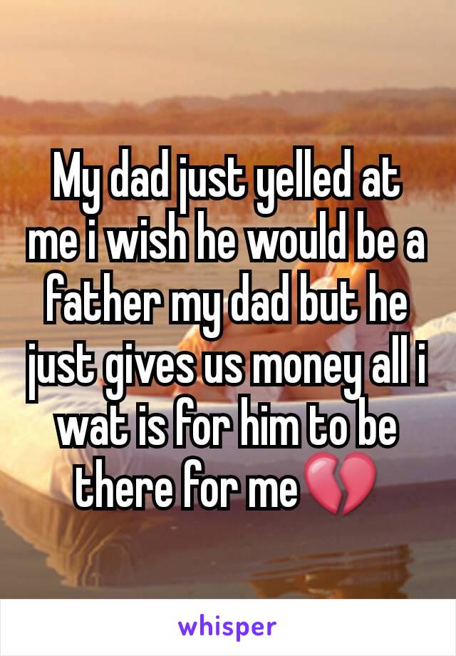 My dad just yelled at me i wish he would be a father my dad but he just gives us money all i wat is for him to be there for me💔