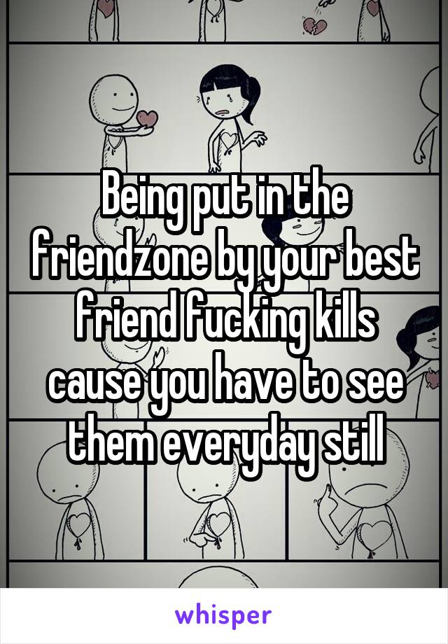 Being put in the friendzone by your best friend fucking kills cause you have to see them everyday still