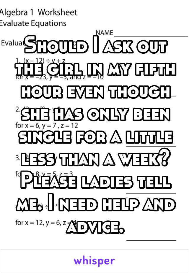 Should I ask out the girl in my fifth hour even though she has only been single for a little less than a week? Please ladies tell me. I need help and advice.