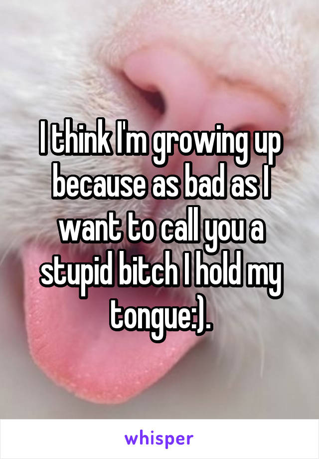 I think I'm growing up because as bad as I want to call you a stupid bitch I hold my tongue:).