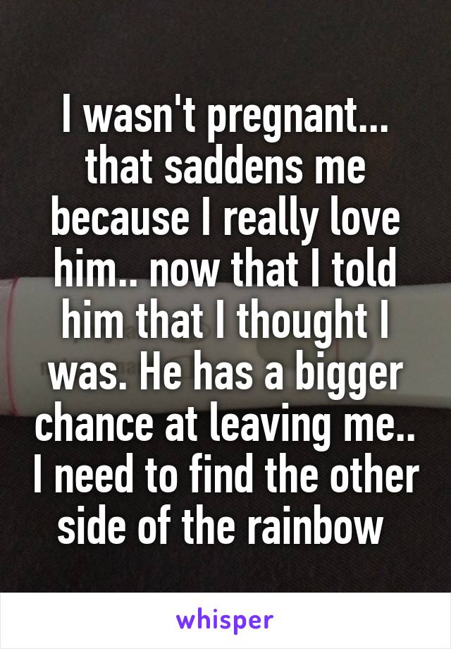 I wasn't pregnant... that saddens me because I really love him.. now that I told him that I thought I was. He has a bigger chance at leaving me.. I need to find the other side of the rainbow 