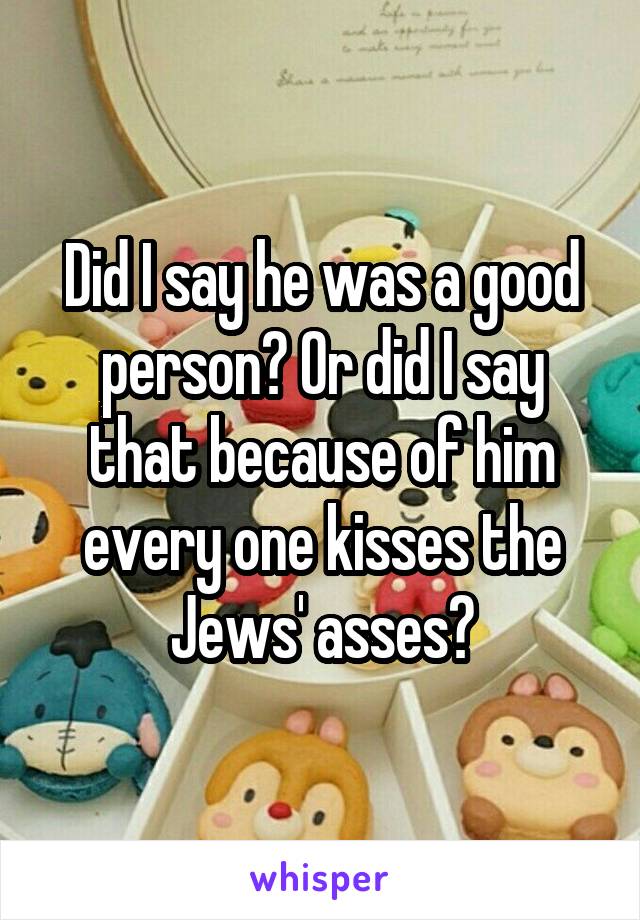 Did I say he was a good person? Or did I say that because of him every one kisses the Jews' asses?