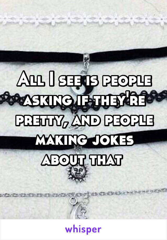 All I see is people asking if they're pretty, and people making jokes about that 