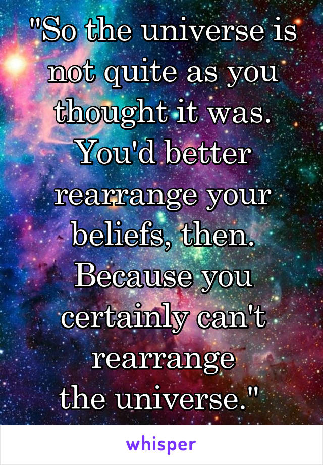 "So the universe is not quite as you thought it was. You'd better
rearrange your beliefs, then. Because you certainly can't rearrange
the universe." 
-- Isaac Asimov