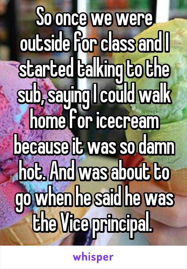 So once we were outside for class and I started talking to the sub, saying I could walk home for icecream because it was so damn hot. And was about to go when he said he was the Vice principal. 
