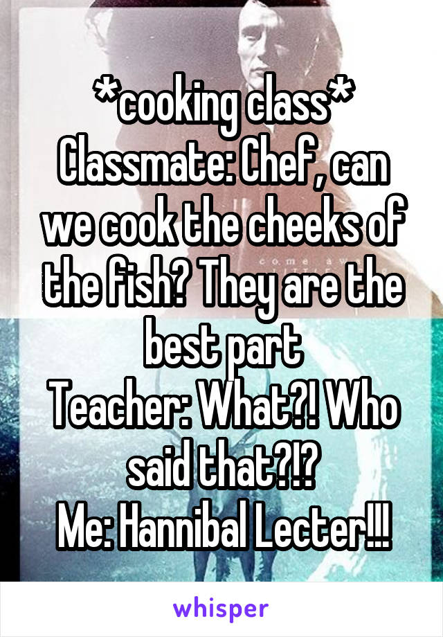 *cooking class*
Classmate: Chef, can we cook the cheeks of the fish? They are the best part
Teacher: What?! Who said that?!?
Me: Hannibal Lecter!!!