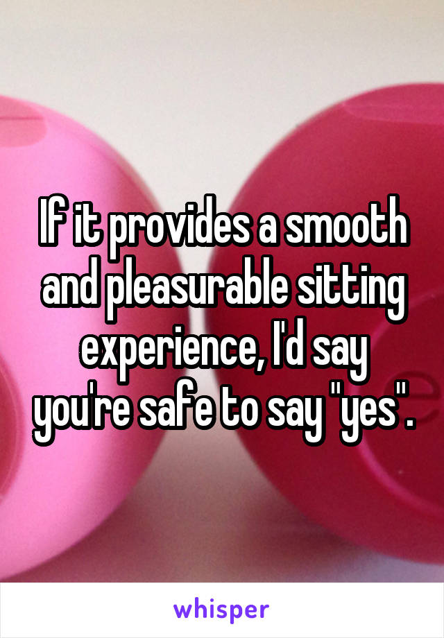 If it provides a smooth and pleasurable sitting experience, I'd say you're safe to say "yes".