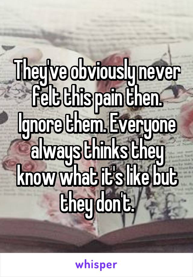 They've obviously never felt this pain then. Ignore them. Everyone always thinks they know what it's like but they don't.