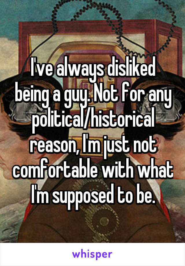 I've always disliked being a guy. Not for any political/historical reason, I'm just not comfortable with what I'm supposed to be.