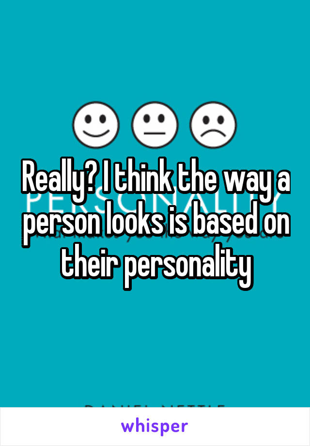 Really? I think the way a person looks is based on their personality