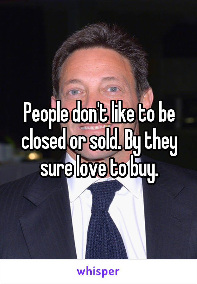 People don't like to be closed or sold. By they sure love to buy.