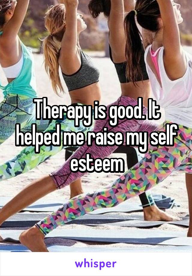 Therapy is good. It helped me raise my self esteem