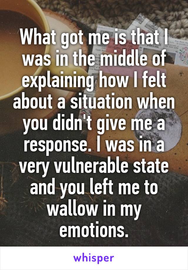 What got me is that I was in the middle of explaining how I felt about a situation when you didn't give me a response. I was in a very vulnerable state and you left me to wallow in my emotions.