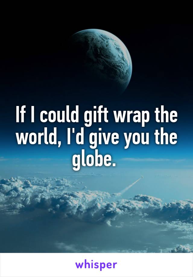 If I could gift wrap the world, I'd give you the globe. 