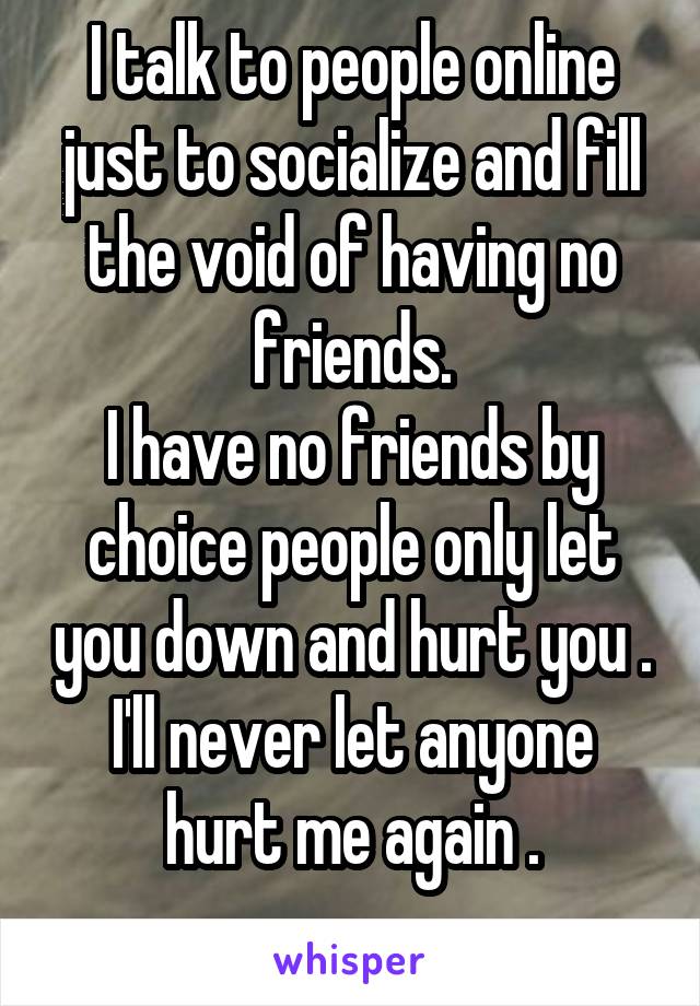 I talk to people online just to socialize and fill the void of having no friends.
I have no friends by choice people only let you down and hurt you . I'll never let anyone hurt me again .
 