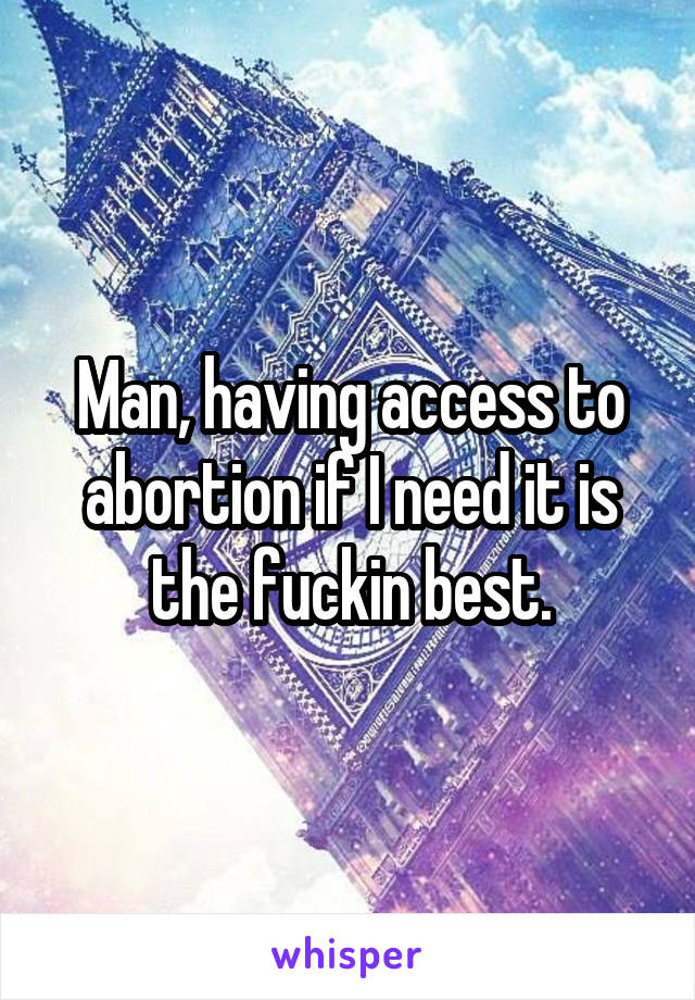 Man, having access to abortion if I need it is the fuckin best.