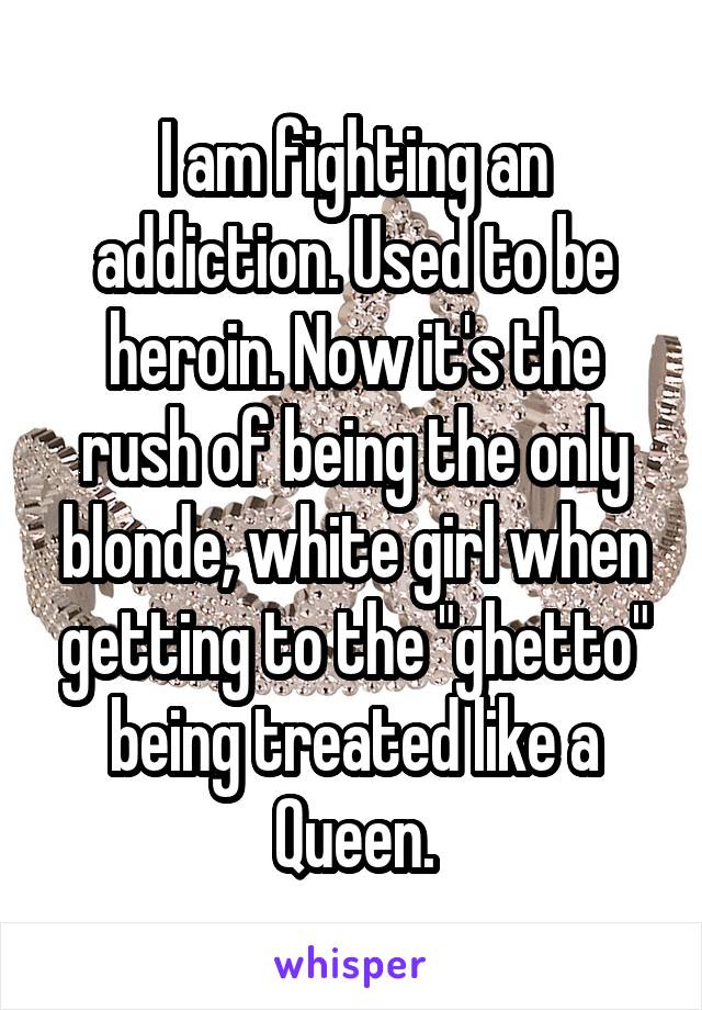 I am fighting an addiction. Used to be heroin. Now it's the rush of being the only blonde, white girl when getting to the "ghetto" being treated like a Queen.