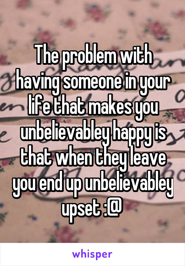 The problem with having someone in your life that makes you unbelievabley happy is that when they leave you end up unbelievabley upset :@ 