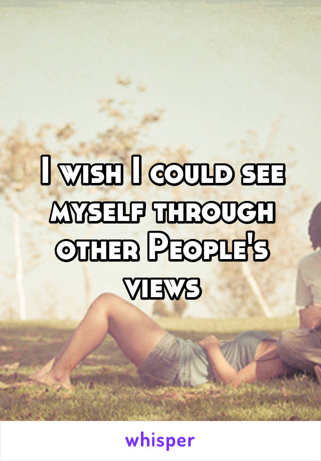 I wish I could see myself through other People's views