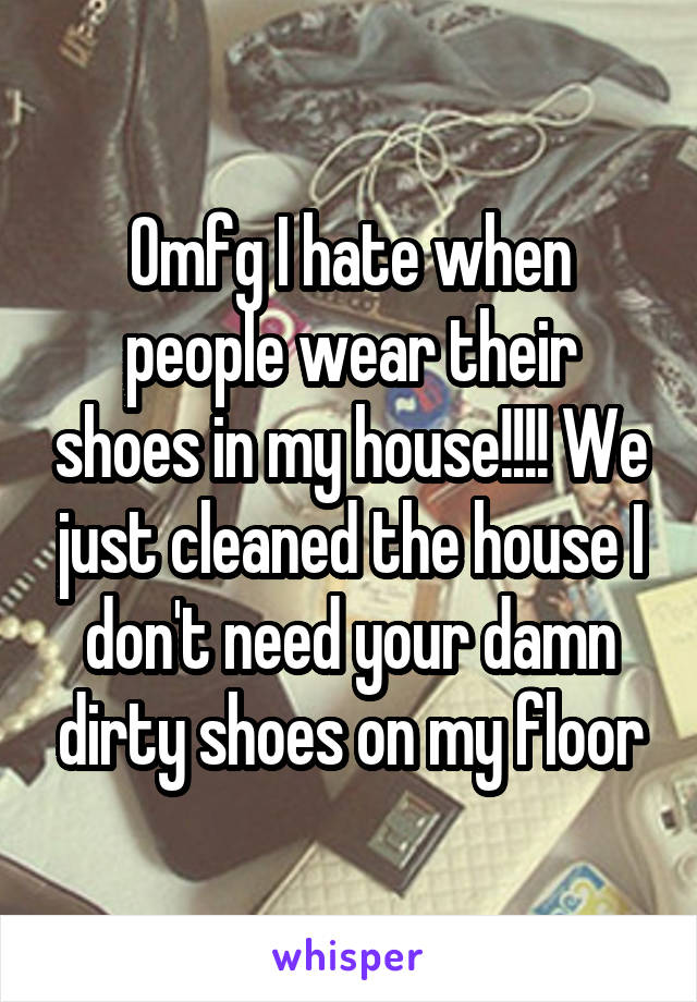 Omfg I hate when people wear their shoes in my house!!!! We just cleaned the house I don't need your damn dirty shoes on my floor