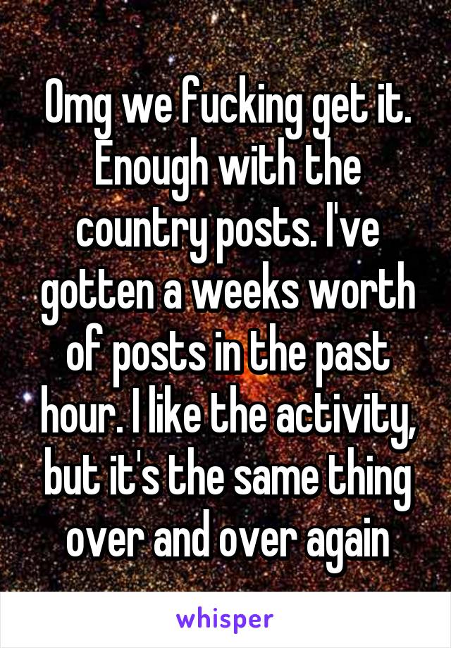 Omg we fucking get it. Enough with the country posts. I've gotten a weeks worth of posts in the past hour. I like the activity, but it's the same thing over and over again