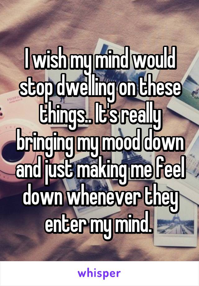 I wish my mind would stop dwelling on these things.. It's really bringing my mood down and just making me feel down whenever they enter my mind. 