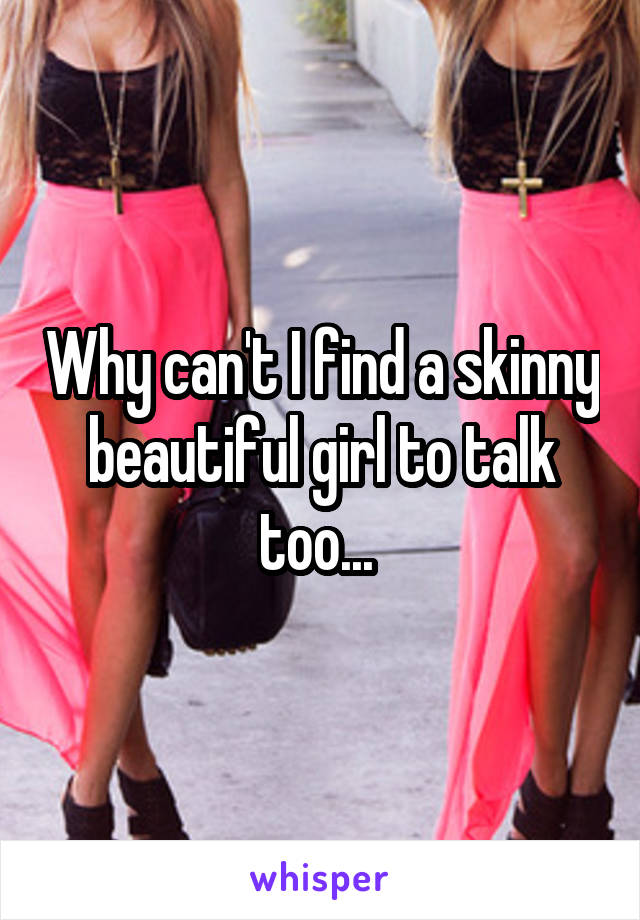 Why can't I find a skinny beautiful girl to talk too... 