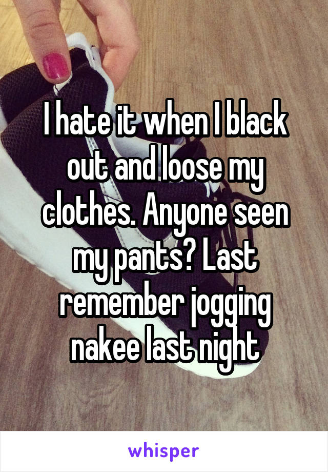 I hate it when I black out and loose my clothes. Anyone seen my pants? Last remember jogging nakee last night