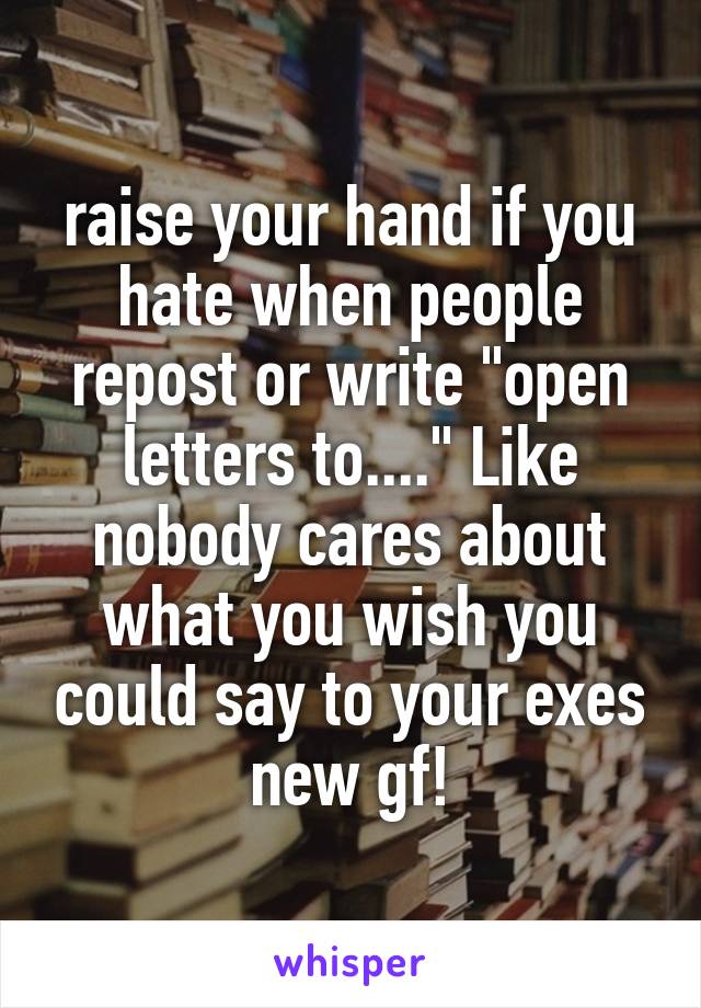 raise your hand if you hate when people repost or write "open letters to...." Like nobody cares about what you wish you could say to your exes new gf!